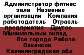 Администратор фитнес зала › Название организации ­ Компания-работодатель › Отрасль предприятия ­ Другое › Минимальный оклад ­ 23 000 - Все города Работа » Вакансии   . Калининградская обл.,Приморск г.